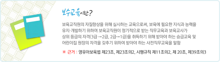 보수교육이란 보육교직원의 자질향상을 위해 실시하는 교육으로써, 보육에 필요한 지식과 능력을 유지․개발하기 위하여 보육교직원이 정기적으로 받는 직무교육과 보육교사가 상위 등급의 자격(3급 →2급, 2급→1급)을 취득하기 위해 받아야 하는 승급교육 및 어린이집 원장의 자격을 갖추기 위하여 받아야 하는 사전직무교육을 말함. 근거는 영유아보육법 제23조, 제23조의2, 시행규칙 제11조의2, 제 20조, 제39조의3